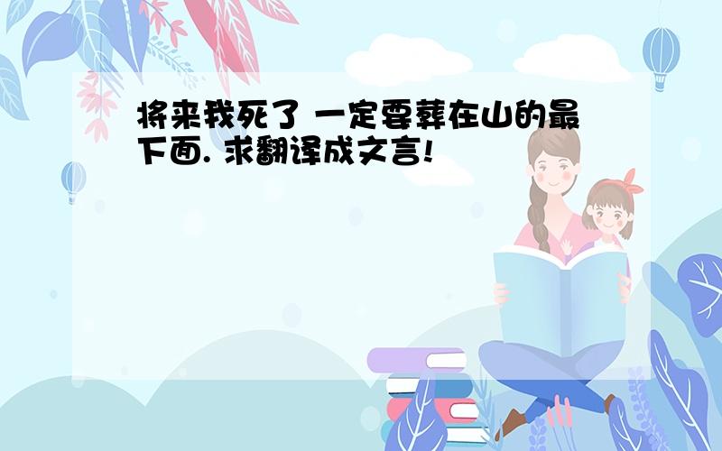 将来我死了 一定要葬在山的最下面. 求翻译成文言!