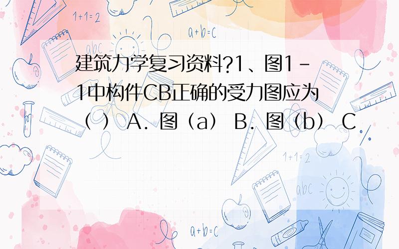 建筑力学复习资料?1、图1-1中构件CB正确的受力图应为（ ） A．图（a） B．图（b） C