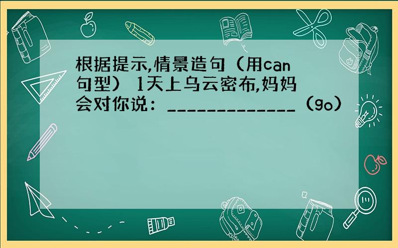 根据提示,情景造句（用can句型） 1天上乌云密布,妈妈会对你说：_____________（go）