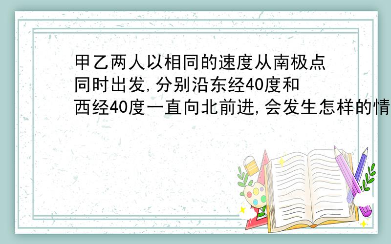 甲乙两人以相同的速度从南极点同时出发,分别沿东经40度和西经40度一直向北前进,会发生怎样的情况?