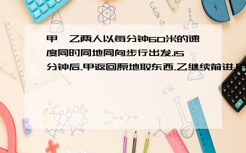 甲、乙两人以每分钟60米的速度同时同地同向步行出发，15分钟后，甲返回原地取东西，乙继续前进，甲取东西用去5分钟，然后骑