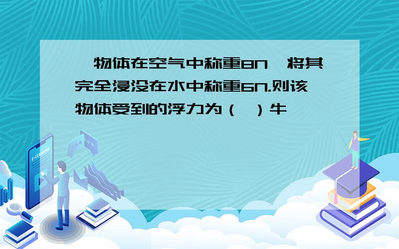 一物体在空气中称重8N,将其完全浸没在水中称重6N.则该物体受到的浮力为（ ）牛,