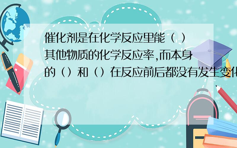 催化剂是在化学反应里能（ ）其他物质的化学反应率,而本身的（）和（）在反应前后都没有发生变化的物质.