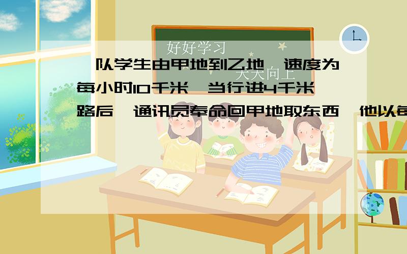 一队学生由甲地到乙地,速度为每小时10千米,当行进4千米路后,通讯员奉命回甲地取东西,他以每小时15千米的速度回甲地取了