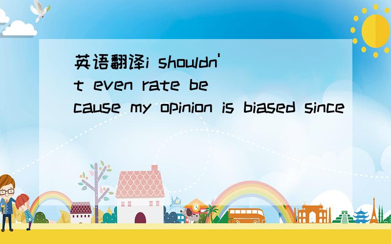 英语翻译i shouldn't even rate because my opinion is biased since