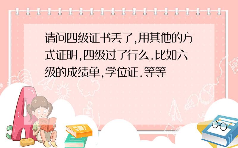 请问四级证书丢了,用其他的方式证明,四级过了行么.比如六级的成绩单,学位证.等等