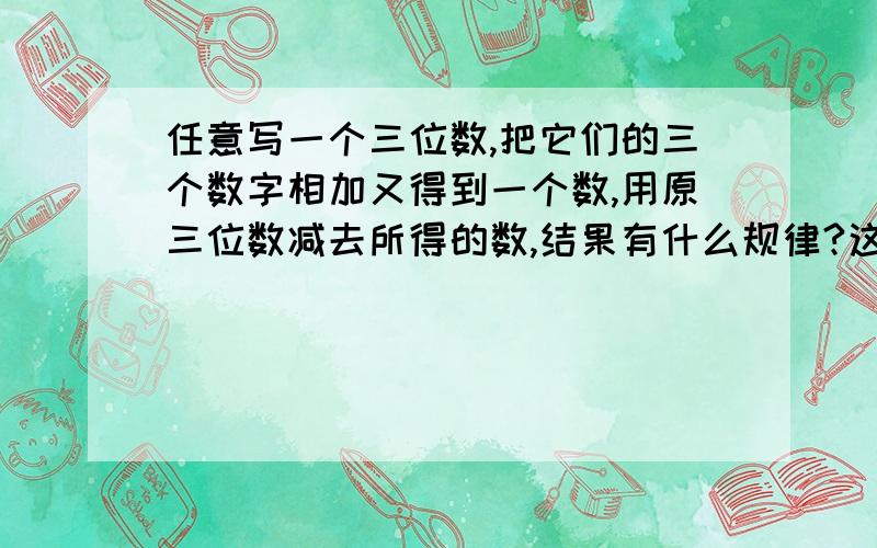 任意写一个三位数,把它们的三个数字相加又得到一个数,用原三位数减去所得的数,结果有什么规律?这个