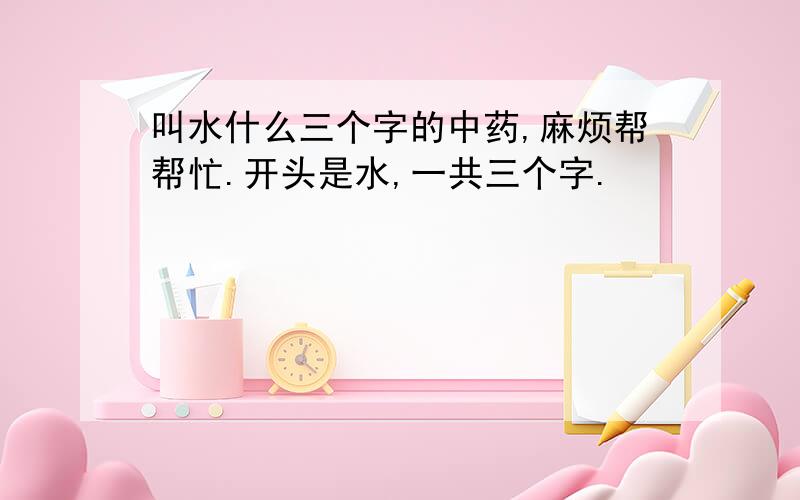 叫水什么三个字的中药,麻烦帮帮忙.开头是水,一共三个字.