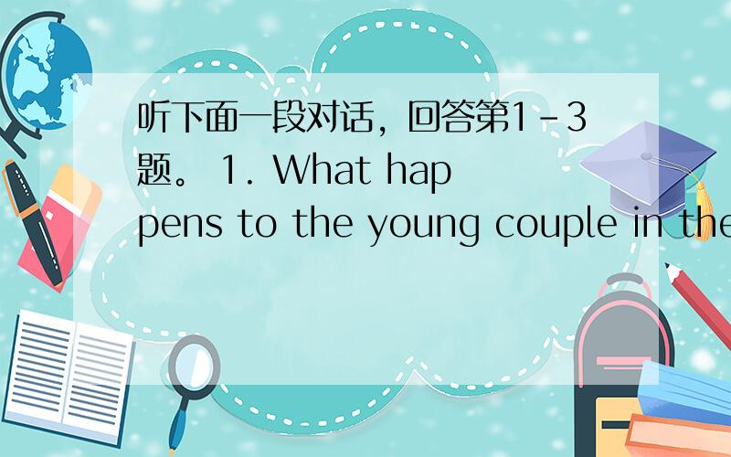 听下面一段对话，回答第1-3题。 1. What happens to the young couple in the