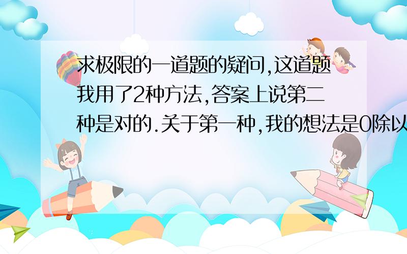 求极限的一道题的疑问,这道题我用了2种方法,答案上说第二种是对的.关于第一种,我的想法是0除以一个趋向于0的数等于0,是