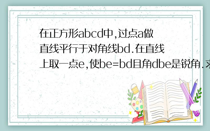 在正方形abcd中,过点a做直线平行于对角线bd.在直线上取一点e,使be=bd且角dbe是锐角.求ae的长度