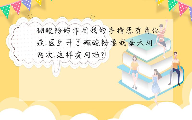 硼酸粉的作用我的手指患有角化症,医生开了硼酸粉要我每天用两次,这样有用吗?