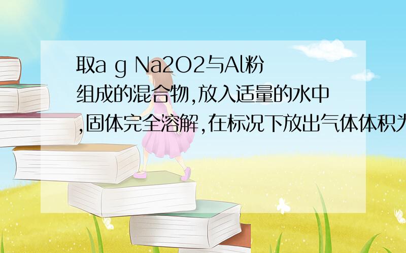 取a g Na2O2与Al粉组成的混合物,放入适量的水中,固体完全溶解,在标况下放出气体体积为V L,则V的取值范