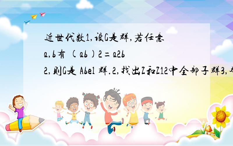 近世代数1,设G是群,若任意a,b有 (ab)2=a2b2,则G是 Abel 群.2,找出Z和Z12中全部子群3,举例：