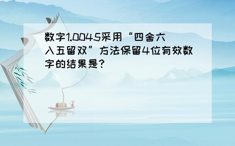 数字1.0045采用“四舍六入五留双”方法保留4位有效数字的结果是?