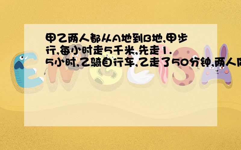 甲乙两人都从A地到B地,甲步行,每小时走5千米,先走1.5小时,乙骑自行车,乙走了50分钟,两人同时到达目