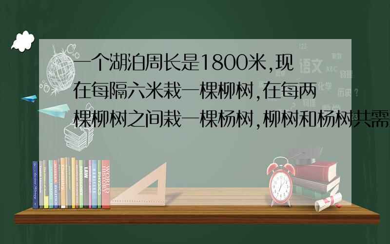 一个湖泊周长是1800米,现在每隔六米栽一棵柳树,在每两棵柳树之间栽一棵杨树,柳树和杨树共需要多少棵