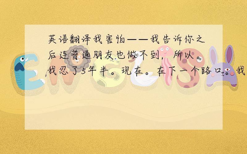 英语翻译我害怕——我告诉你之后连普通朋友也做不到，所以。我忍了5年半。现在。在下一个路口。我还忍得住么？我想告诉你。