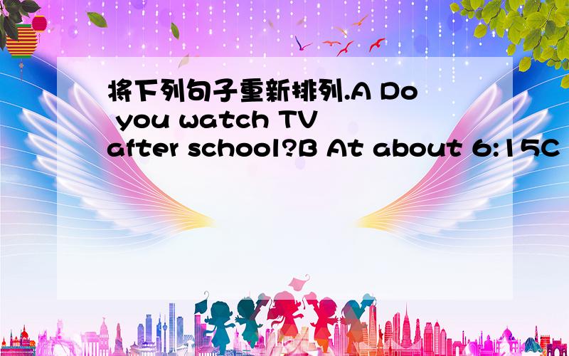 将下列句子重新排列.A Do you watch TV after school?B At about 6:15C Do