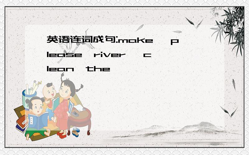 英语连词成句:make ,please,river ,clean,the