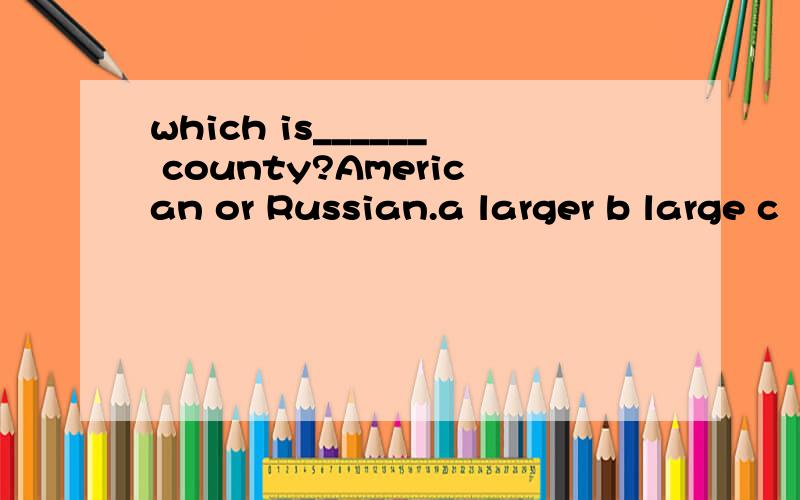 which is______ county?American or Russian.a larger b large c