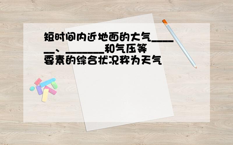 短时间内近地面的大气______、_______和气压等要素的综合状况称为天气