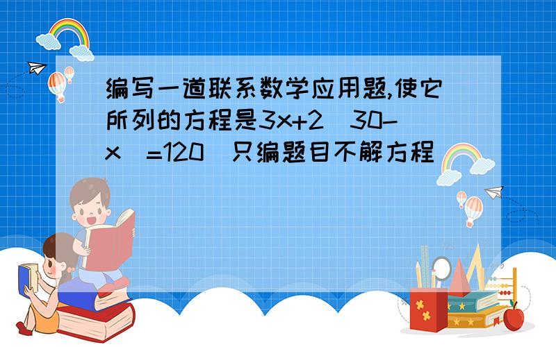 编写一道联系数学应用题,使它所列的方程是3x+2(30-x)=120（只编题目不解方程）