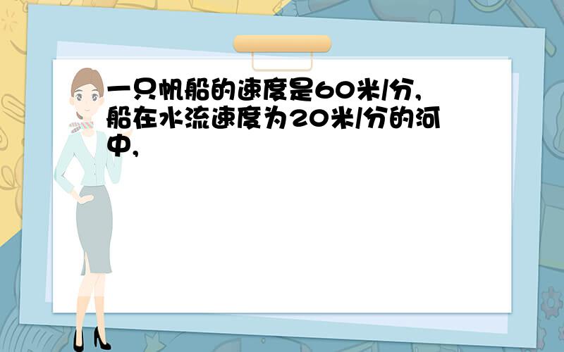 一只帆船的速度是60米/分,船在水流速度为20米/分的河中,