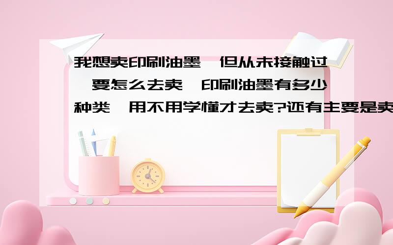 我想卖印刷油墨,但从未接触过,要怎么去卖,印刷油墨有多少种类,用不用学懂才去卖?还有主要是卖往哪方面去?