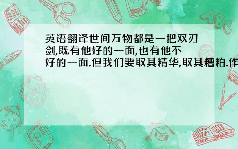 英语翻译世间万物都是一把双刃剑,既有他好的一面,也有他不好的一面.但我们要取其精华,取其糟粕.作为一名新时代的大学生,我