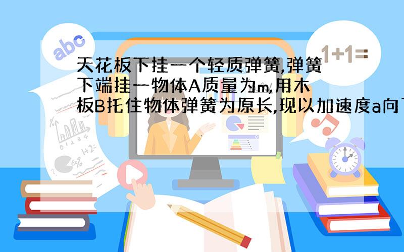 天花板下挂一个轻质弹簧,弹簧下端挂一物体A质量为m,用木板B托住物体弹簧为原长,现以加速度a向下移动木板,就木板与物体分