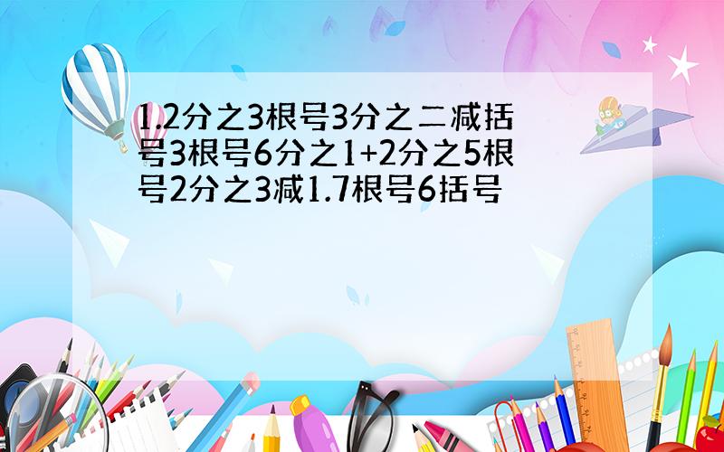 1.2分之3根号3分之二减括号3根号6分之1+2分之5根号2分之3减1.7根号6括号