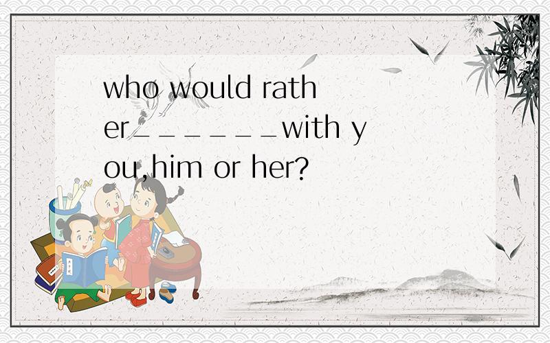 who would rather______with you,him or her?