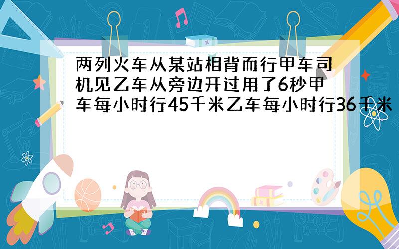 两列火车从某站相背而行甲车司机见乙车从旁边开过用了6秒甲车每小时行45千米乙车每小时行36千米