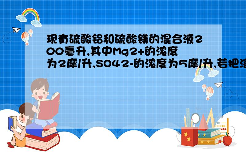 现有硫酸铝和硫酸镁的混合液200毫升,其中Mg2+的浓度为2摩/升,SO42-的浓度为5摩/升,若把溶液中的Mg2+和A