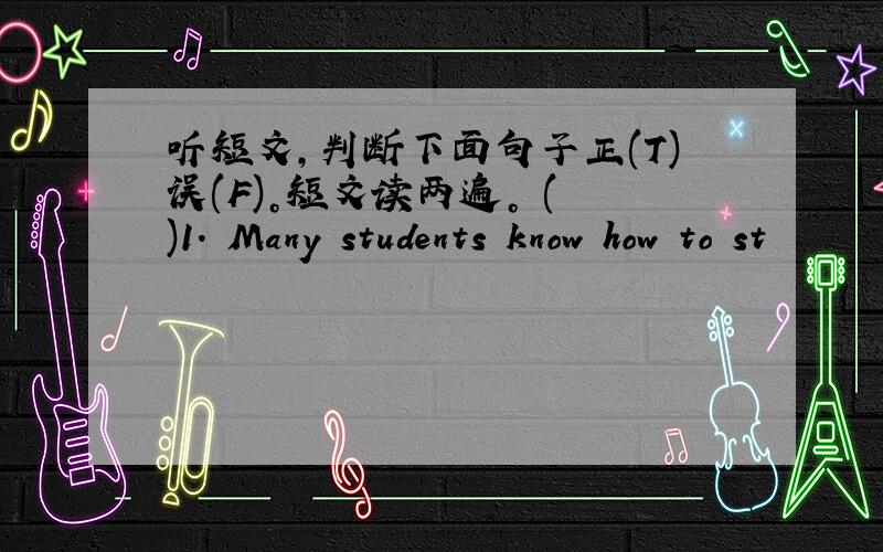 听短文，判断下面句子正(T)误(F)。短文读两遍。 ( )1. Many students know how to st