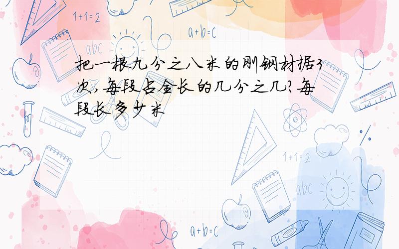 把一根九分之八米的刚钢材据3次,每段占全长的几分之几?每段长多少米