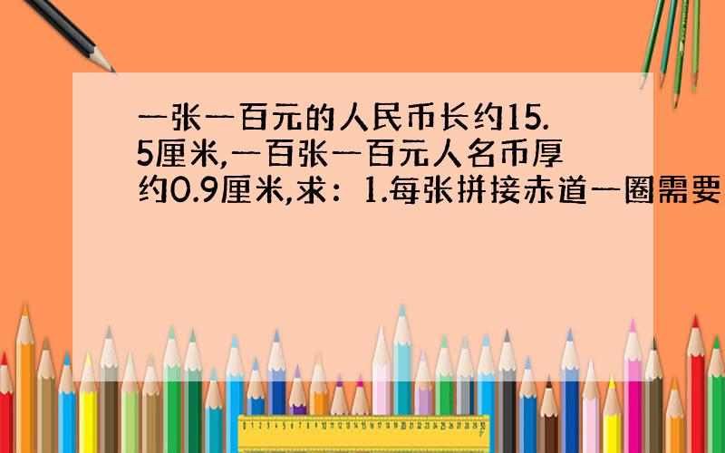 一张一百元的人民币长约15.5厘米,一百张一百元人名币厚约0.9厘米,求：1.每张拼接赤道一圈需要多少元?（