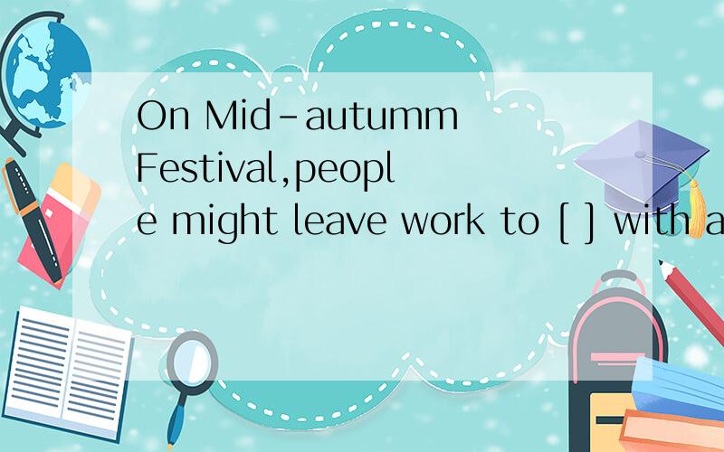 On Mid-autumm Festival,people might leave work to [ ] with a