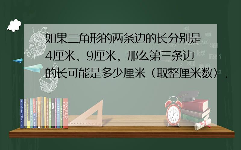 如果三角形的两条边的长分别是4厘米、9厘米，那么第三条边的长可能是多少厘米（取整厘米数）．