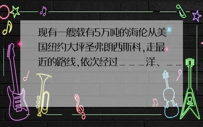 现有一艘载有5万吨的海伦从美国纽约大坪圣弗朗西斯科,走最近的路线,依次经过___洋、_______运河、_____洋