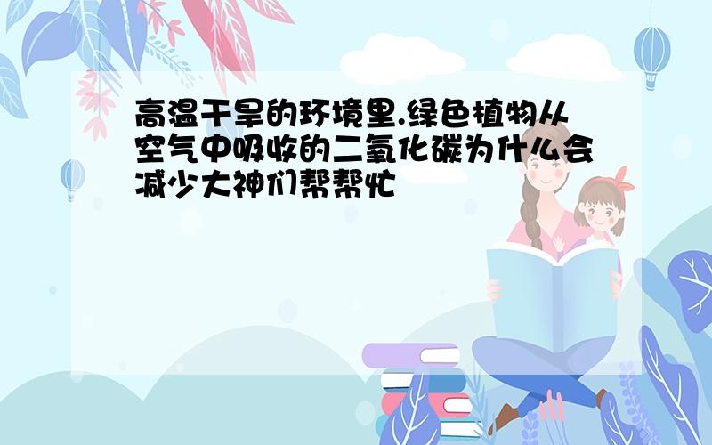 高温干旱的环境里.绿色植物从空气中吸收的二氧化碳为什么会减少大神们帮帮忙