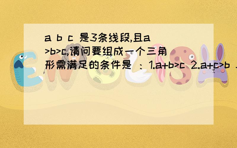 a b c 是3条线段,且a>b>c,请问要组成一个三角形需满足的条件是 ：1.a+b>c 2.a+c>b 3.a-b