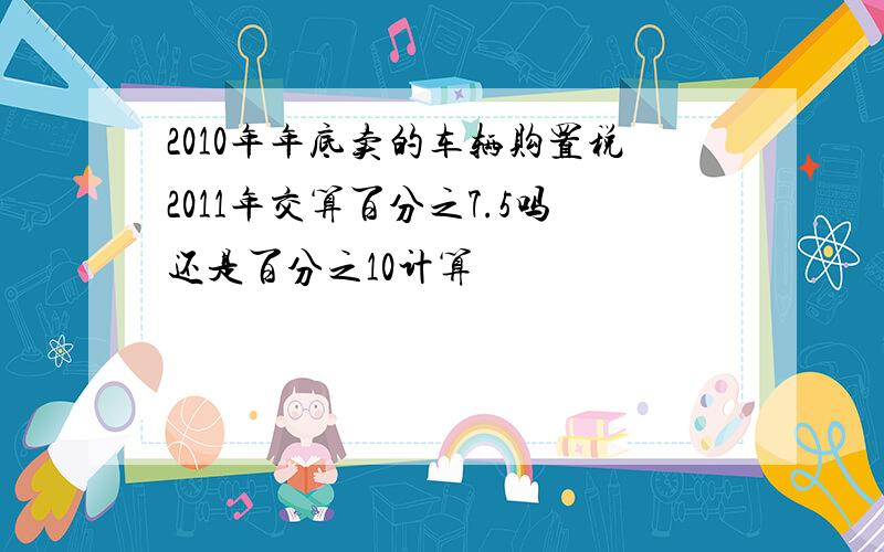 2010年年底卖的车辆购置税2011年交算百分之7.5吗还是百分之10计算