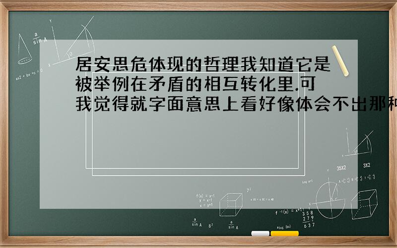 居安思危体现的哲理我知道它是被举例在矛盾的相互转化里.可我觉得就字面意思上看好像体会不出那种实际的转化,只是安与危相互对