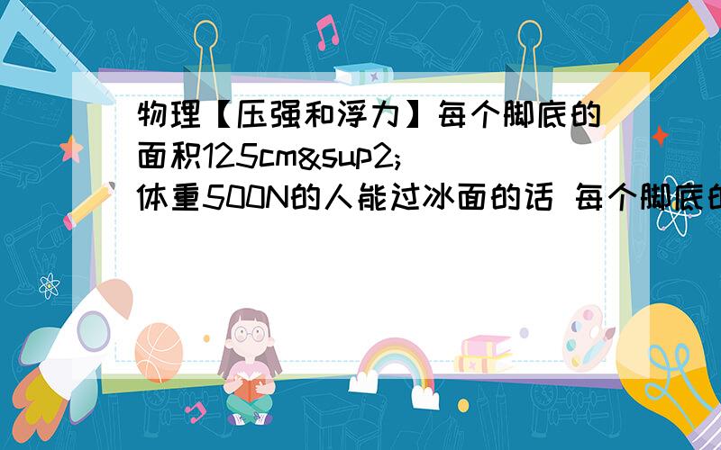 物理【压强和浮力】每个脚底的面积125cm² 体重500N的人能过冰面的话 每个脚底的面积175cm²