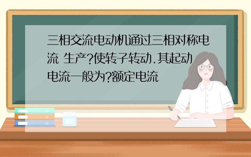 三相交流电动机通过三相对称电流 生产?使转子转动.其起动电流一般为?额定电流