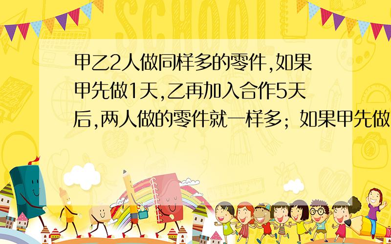 甲乙2人做同样多的零件,如果甲先做1天,乙再加入合作5天后,两人做的零件就一样多；如果甲先做30个,乙再