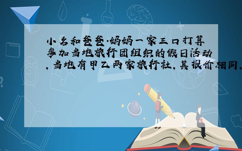 小名和爸爸.妈妈一家三口打算参加当地旅行团组织的假日活动,当地有甲乙两家旅行社,其报价相同,都有家庭优惠,甲旅行社表示大