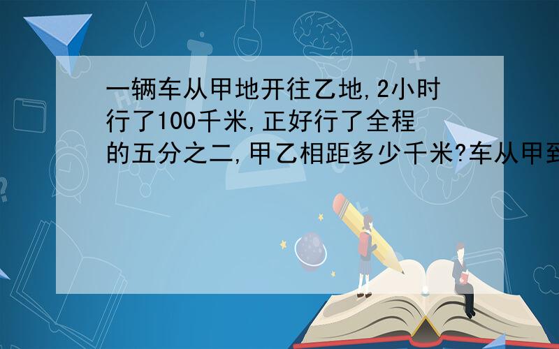 一辆车从甲地开往乙地,2小时行了100千米,正好行了全程的五分之二,甲乙相距多少千米?车从甲到乙需几小